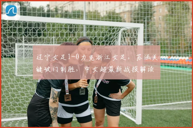 辽宁女足1-0力克浙江女足,苏涵关键破门制胜,中女超最新战报解读