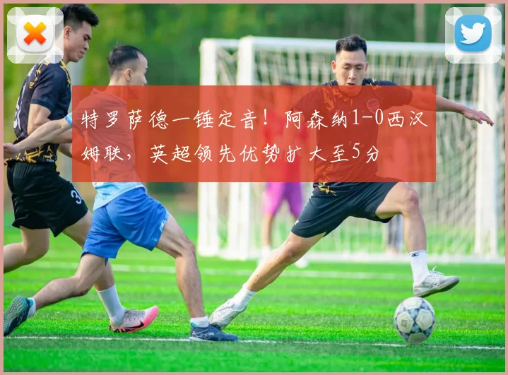 特罗萨德一锤定音!阿森纳1-0西汉姆联,英超领先优势扩大至5分