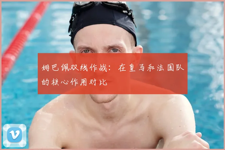 姆巴佩双线作战：在皇马和法国队的核心作用对比