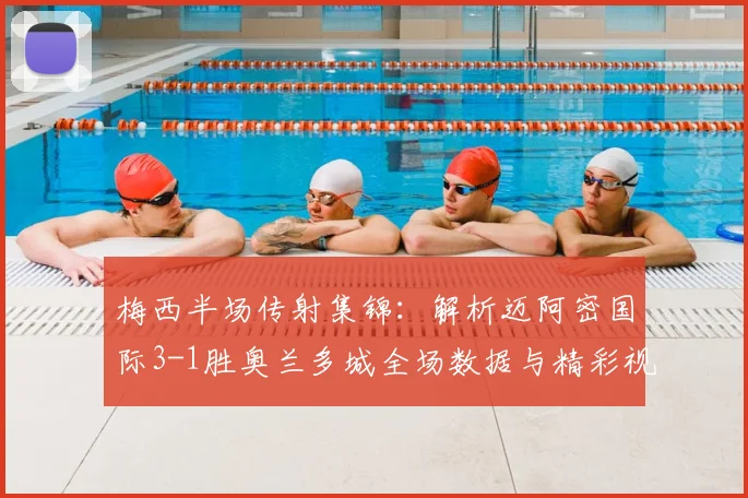 梅西半场传射集锦:解析迈阿密国际3-1胜奥兰多城全场数据与精彩视频