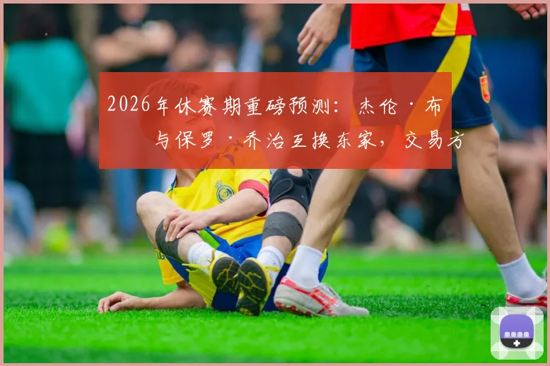 2026年休赛期重磅预测:杰伦·布朗与保罗·乔治互换东家,交易方案与可能性深度解析