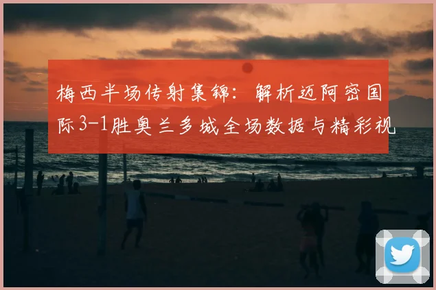 梅西半场传射集锦：解析迈阿密国际3-1胜奥兰多城全场数据与精彩视频