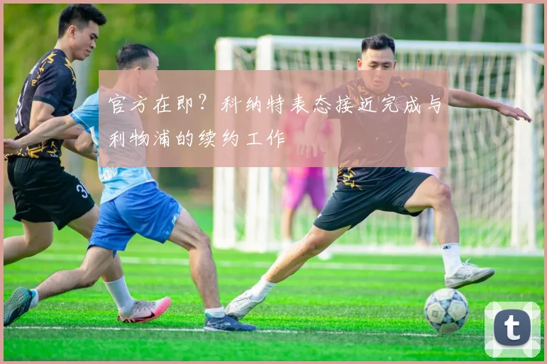 官方在即?科纳特表态接近完成与利物浦的续约工作