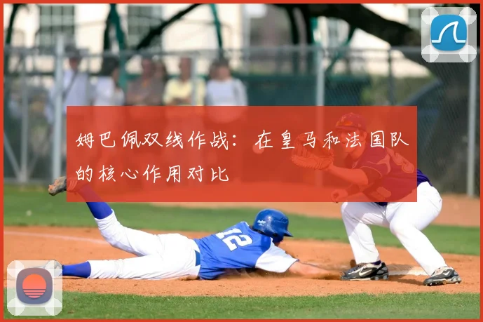 姆巴佩双线作战：在皇马和法国队的核心作用对比