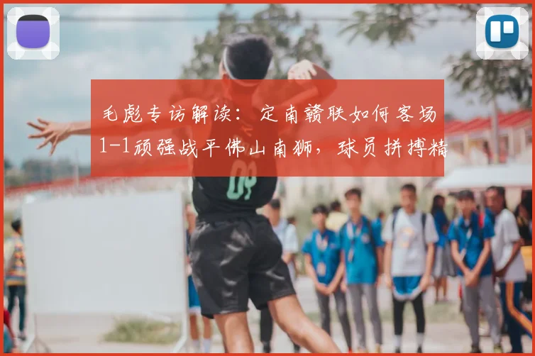 毛彪专访解读:定南赣联如何客场1-1顽强战平佛山南狮,球员拼搏精神获赞
