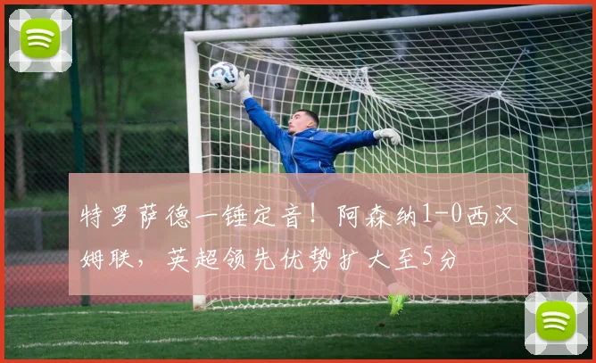 特罗萨德一锤定音!阿森纳1-0西汉姆联,英超领先优势扩大至5分